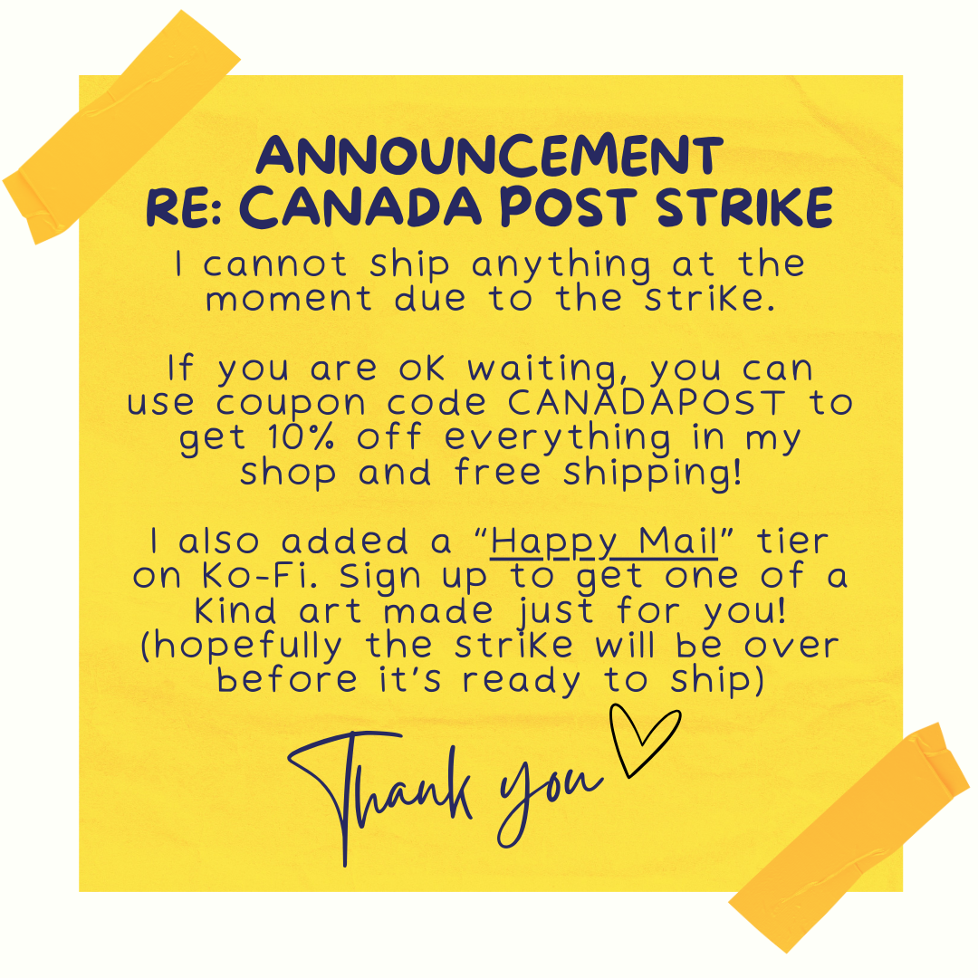 Announcement Re: Canada Post Strike I cannot ship anything at the moment due to the strike. If you are ok waiting, you can use coupon code CANADAPOST to get 10% off everything in my shop and free shipping! I also added a “Happy Mail” tier on Ko-Fi. Sign up to get one of a kind art made just for you! (hopefully the strike will be over before it’s ready to ship) Thank you